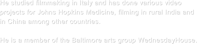 

 

He studied filmmaking in Italy and has done various video projects for Johns Hopkins Medicine, filming in rural India and in China among other countries. 

He is a member of the Baltimore arts group WednesdayHouse.